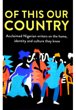 Of This Our Country  Acclaimed Nigerian Writers on the Home Identity and Culture They Know Borough Press 9780008469269