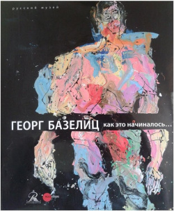 Георг Базелиц  Как это начиналось Русский музей 9785933325208 Издание впервые в